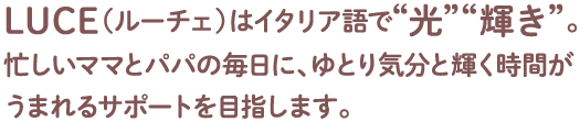 LUCE（ルーチェ）はイタリア語で“光”“輝き”。忙しいママとパパの毎日に、ゆとり気分と輝く時間がうまれるサポートを目指します。